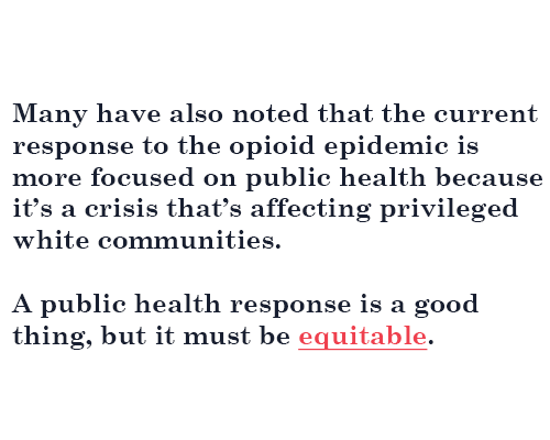 Many have also noted that the current response to the opioid epidemic is more focused on public health because it’s a crisis that’s affecting privileged white communities. A public health response is a good thing, but it must be equitable.