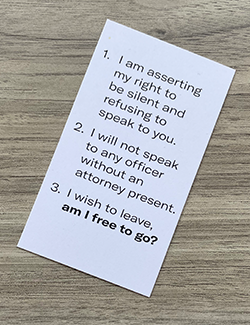 Image of ACLU red card containing the text: 1. I am asserting my right to be silent and refusing to speak to you. 2. I will not speak to any officer without an attorney present. 3. I wish to leave, am I free to go?